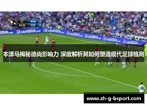 本泽马揭秘德尚影响力 深度解析其如何塑造现代足球格局