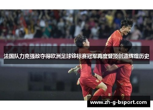 法国队力克强敌夺得欧洲足球锦标赛冠军再度登顶创造辉煌历史