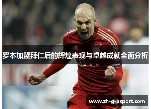 罗本加盟拜仁后的辉煌表现与卓越成就全面分析