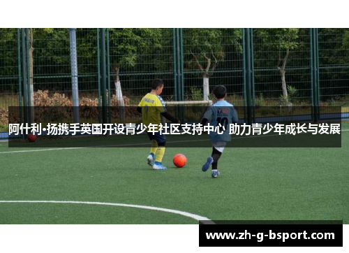 阿什利·扬携手英国开设青少年社区支持中心 助力青少年成长与发展