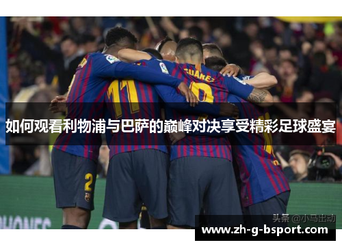 如何观看利物浦与巴萨的巅峰对决享受精彩足球盛宴 如何观看利物浦与巴萨的巅峰对决享受精彩足球盛宴