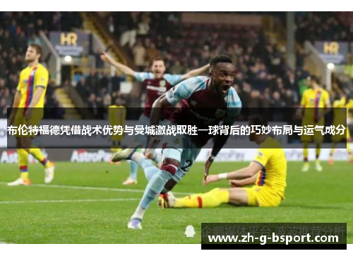 布伦特福德凭借战术优势与曼城激战取胜一球背后的巧妙布局与运气成分 布伦特福德凭借战术优势与曼城激战取胜一球背后的巧妙布局与运气成分