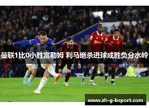 曼联1比0小胜富勒姆 利马绝杀进球成胜负分水岭