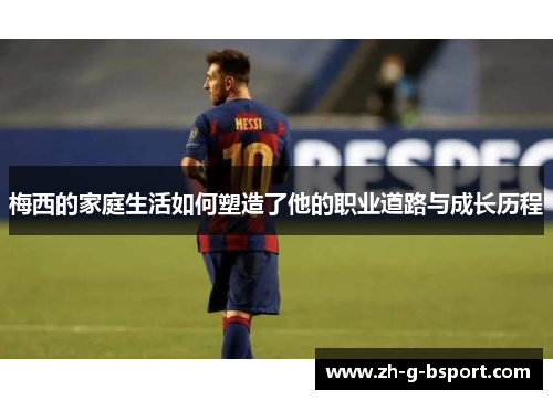 梅西的家庭生活如何塑造了他的职业道路与成长历程 梅西的家庭生活如何塑造了他的职业道路与成长历程