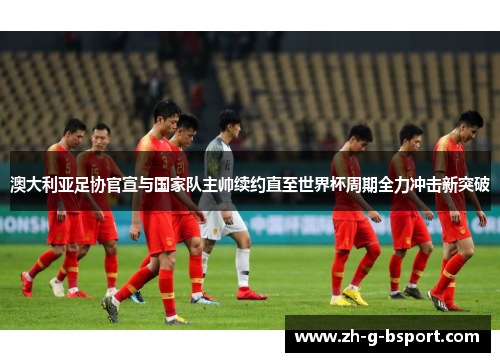 澳大利亚足协官宣与国家队主帅续约直至世界杯周期全力冲击新突破